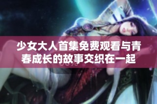 少女大人首集免费观看与青春成长的故事交织在一起