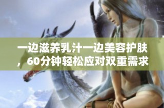 一边滋养乳汁一边美容护肤，60分钟轻松应对双重需求