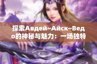 探索Авдей~Айск~Ведо的神秘与魅力：一场独特的文化之旅