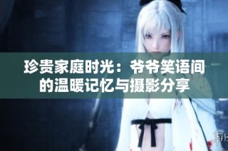 珍贵家庭时光：爷爷笑语间的温暖记忆与摄影分享