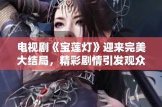 电视剧《宝莲灯》迎来完美大结局，精彩剧情引发观众热议