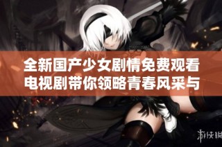 全新国产少女剧情免费观看电视剧带你领略青春风采与成长故事