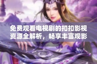 免费观看电视剧的扣扣影视资源全解析，畅享丰富观影体验
