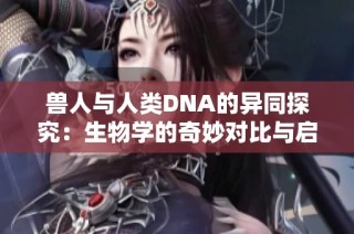 兽人与人类DNA的异同探究：生物学的奇妙对比与启示
