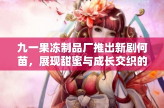 九一果冻制品厂推出新剧何苗，展现甜蜜与成长交织的故事情感