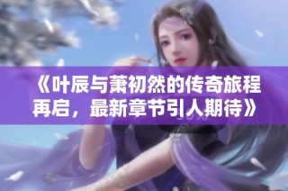 《叶辰与萧初然的传奇旅程再启，最新章节引人期待》