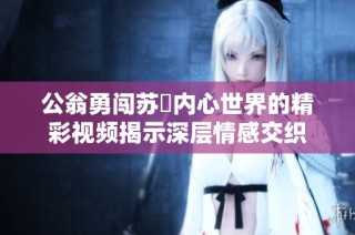 公翁勇闯苏玥内心世界的精彩视频揭示深层情感交织