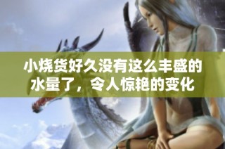 小烧货好久没有这么丰盛的水量了，令人惊艳的变化