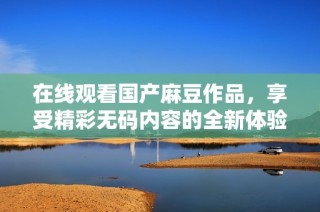 在线观看国产麻豆作品，享受精彩无码内容的全新体验