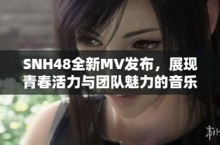 SNH48全新MV发布，展现青春活力与团队魅力的音乐之旅