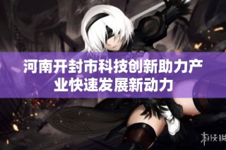 河南开封市科技创新助力产业快速发展新动力