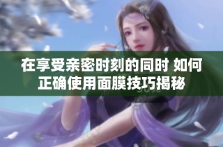 在享受亲密时刻的同时 如何正确使用面膜技巧揭秘
