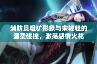消防员粗犷形象与宋轻轻的温柔碰撞，激荡感情火花