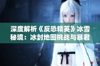 深度解析《反恐精英》冰雪秘境：冰封地图挑战与暴君统治揭秘