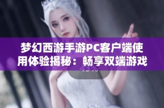 梦幻西游手游PC客户端使用体验揭秘：畅享双端游戏的便捷方式