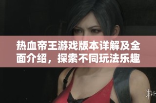 热血帝王游戏版本详解及全面介绍，探索不同玩法乐趣