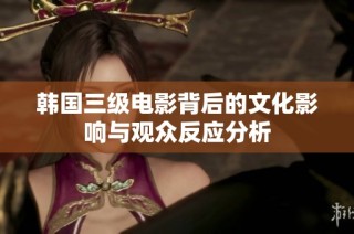 韩国三级电影背后的文化影响与观众反应分析