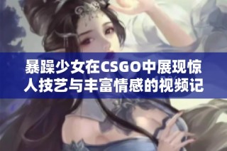 暴躁少女在CSGO中展现惊人技艺与丰富情感的视频记录