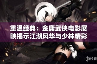 重温经典：金庸武侠电影展映揭示江湖风华与少林精彩角色