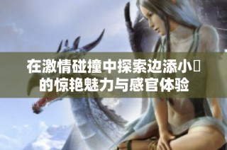 在激情碰撞中探索边添小泬的惊艳魅力与感官体验
