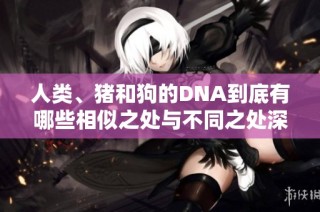 人类、猪和狗的DNA到底有哪些相似之处与不同之处深入探讨