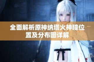 全面解析原神纳塔火神瞳位置及分布图详解