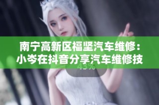 南宁高新区福坚汽车维修：小岑在抖音分享汽车维修技巧与经验