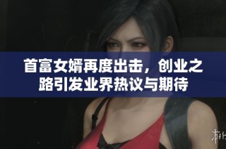 首富女婿再度出击，创业之路引发业界热议与期待