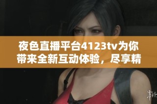 夜色直播平台4123tv为你带来全新互动体验，尽享精彩娱乐内容
