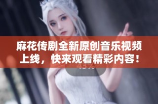 麻花传剧全新原创音乐视频上线，快来观看精彩内容！