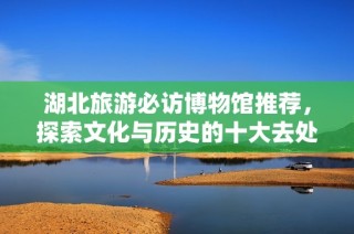 湖北旅游必访博物馆推荐，探索文化与历史的十大去处