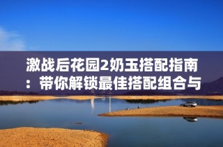 激战后花园2奶玉搭配指南：带你解锁最佳搭配组合与观影体验