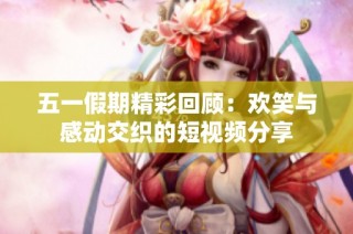 五一假期精彩回顾：欢笑与感动交织的短视频分享
