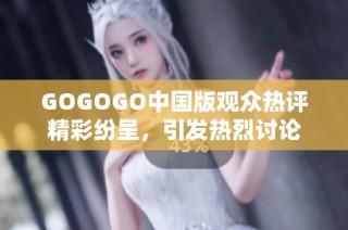 GOGOGO中国版观众热评精彩纷呈，引发热烈讨论