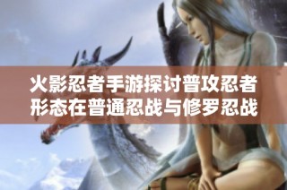 火影忍者手游探讨普攻忍者形态在普通忍战与修罗忍战中的表现与策略