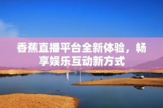 香蕉直播平台全新体验，畅享娱乐互动新方式