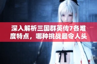 深入解析三国群英传7各难度特点，哪种挑战最令人头疼