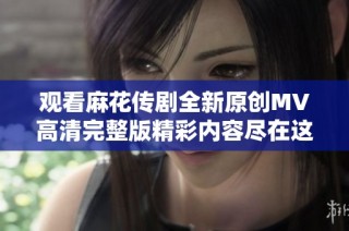 观看麻花传剧全新原创MV高清完整版精彩内容尽在这里