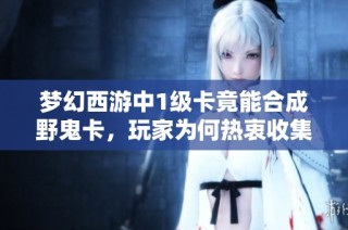 梦幻西游中1级卡竟能合成野鬼卡，玩家为何热衷收集？