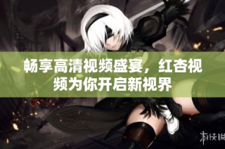 畅享高清视频盛宴，红杏视频为你开启新视界