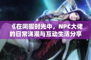 《在闲暇时光中，NPC大佬的日常浇灌与互动生活分享》