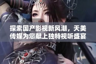 探索国产影视新风潮，天美传媒为您献上独特视听盛宴