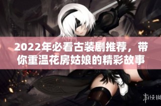 2022年必看古装剧推荐，带你重温花房姑娘的精彩故事
