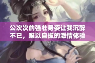 公次次的强壮身姿让我沉醉不已，难以自拔的激情体验