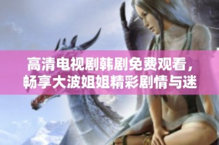 高清电视剧韩剧免费观看，畅享大波姐姐精彩剧情与迷人魅力