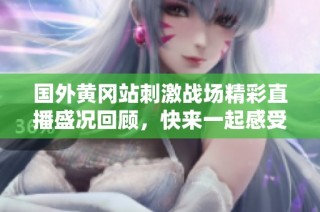 国外黄冈站刺激战场精彩直播盛况回顾，快来一起感受热血激情