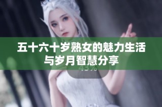 五十六十岁熟女的魅力生活与岁月智慧分享