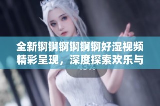 全新锕锕锕锕锕锕好湿视频精彩呈现，深度探索欢乐与惊喜的无限可能