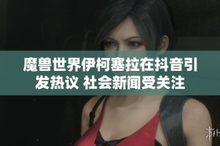 魔兽世界伊柯塞拉在抖音引发热议 社会新闻受关注