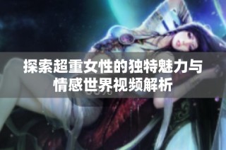 探索超重女性的独特魅力与情感世界视频解析